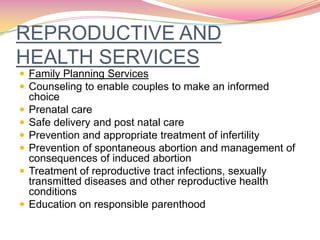 REPRODUCTIVE AND
HEALTH SERVICES
 Family Planning Services
 Counseling to enable couples to make an informed
choice
 Prenatal care
 Safe delivery and post natal care
 Prevention and appropriate treatment of infertility
 Prevention of spontaneous abortion and management of
consequences of induced abortion
 Treatment of reproductive tract infections, sexually
transmitted diseases and other reproductive health
conditions
 Education on responsible parenthood
 