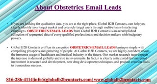 About Obstetrics Email Leads
• If you are looking for qualitative data, you are at the right place. Global B2B Contacts, can help you
clearly identify your target market and precisely target users through multi-channel marketing
campaigns. OBSTETRICS EMAIL LEADS from Global B2B Contacts is an accomplished
collection of segmented data of every qualified professionals and decision makers with budgetary
powers.
• Global B2B Contacts proffers its execution OBSTETRICS EMAIL LEADS business simple with
compelling prospects and gathering of people. At Global B2B Contacts, we are highly confident about
the immense usage of healthcare and medical industry in the future. Our market research team expects
the increase in demand globally and rise in investments. In fact, it is clearly anticipated that increased
investment in research and development, new drug development techniques, and product creation leads
to tremendous success.
816-286-4114|info@globalb2bcontacts.com| www.globalb2bcontacts.com
 