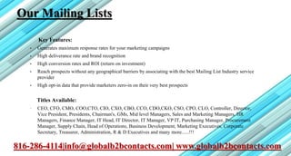 Our Mailing Lists
Key Features:
• Generates maximum response rates for your marketing campaigns
• High deliverance rate and brand recognition
• High conversion rates and ROI (return on investment)
• Reach prospects without any geographical barriers by associating with the best Mailing List Industry service
provider
• High opt-in data that provide marketers zero-in on their very best prospects
Titles Available:
• CEO, CFO, CMO, COO,CTO, CIO, CXO, CBO, CCO, CDO,CKO, CSO, CPO, CLO, Controller, Director,
Vice President, Presidents, Chairman's, GMs, Mid level Managers, Sales and Marketing Managers, HR
Managers, Finance Manager, IT Head, IT Director, IT Manager, VP IT, Purchasing Manager, Procurement
Manager, Supply Chain, Head of Operations, Business Development, Marketing Executives, Corporate
Secretary, Treasurer, Administration, R & D Executives and many more......!!!
816-286-4114|info@globalb2bcontacts.com| www.globalb2bcontacts.com
 