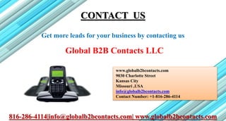 CONTACT US
Get more leads for your business by contacting us
Global B2B Contacts LLC
www.globalb2bcontacts.com
9030 Charlotte Street
Kansas City
Missouri ,USA
info@globalb2bcontacts.com
Contact Number: +1-816-286-4114
816-286-4114|info@globalb2bcontacts.com| www.globalb2bcontacts.com
 