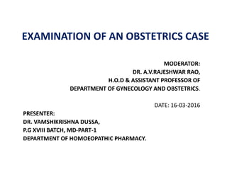 EXAMINATION OF AN OBSTETRICS CASE
MODERATOR:
DR. A.V.RAJESHWAR RAO,
H.O.D & ASSISTANT PROFESSOR OF
DEPARTMENT OF GYNECOLOGY AND OBSTETRICS.
DATE: 16-03-2016
PRESENTER:
DR. VAMSHIKRISHNA DUSSA,
P.G XVIII BATCH, MD-PART-1
DEPARTMENT OF HOMOEOPATHIC PHARMACY.
 
