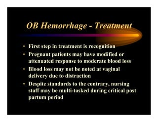 OB Hemorrhage - Treatment
• First step in treatment is recognition
• Pregnant patients may have modified or
attenuated response to moderate blood loss
• Blood loss may not be noted at vaginal
delivery due to distraction
• Despite standards to the contrary, nursing
staff may be multi-tasked during critical post
partum period
 