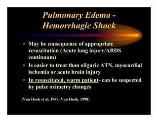 Pulmonary Edema -
Hemorrhagic Shock
• May be consequence of appropriate
resuscitation (Acute lung injury/ARDS
continuum)
• Is easier to treat than oliguric ATN, myocardial
ischemia or acute brain injury
• In resuscitated, warm patient- can be suspected
by pulse oximetry changes
(Van Hook et al, 1997; Van Hook, 1998)
 