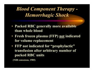Blood Component Therapy -
Hemorrhagic Shock
• Packed RBC generally more available
than whole blood
• Fresh frozen plasma (FFP) not indicated
for volume replacement
• FFP not indicated for “prophylactic”
transfusion after arbitrary number of
packed RBC units
(NIH consensus, 1985)
 
