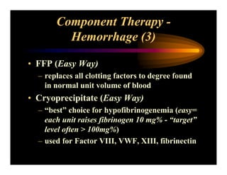 Component Therapy -
Hemorrhage (3)
• FFP (Easy Way)
– replaces all clotting factors to degree found
in normal unit volume of blood
• Cryoprecipitate (Easy Way)
– “best” choice for hypofibrinogenemia (easy=
each unit raises fibrinogen 10 mg% - “target”
level often > 100mg%)
– used for Factor VIII, VWF, XIII, fibrinectin
 