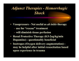 Adjunct Therapies - Hemorrhagic
Shock
• Vasopressors - Not useful as ab initio therapy
– use for “rescue” treatment
– will diminish tissue perfusion
• Renal Protective Therapy (0.5-2ug/kg/min
Dopamine) - questionably beneficial
• Inotropes (Oxygen delivery augmentation) -
may be helpful after initial resuscitation based
upon experience in trauma
 