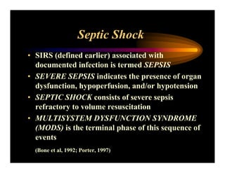 Septic Shock
• SIRS (defined earlier) associated with
documented infection is termed SEPSIS
• SEVERE SEPSIS indicates the presence of organ
dysfunction, hypoperfusion, and/or hypotension
• SEPTIC SHOCK consists of severe sepsis
refractory to volume resuscitation
• MULTISYSTEM DYSFUNCTION SYNDROME
(MODS) is the terminal phase of this sequence of
events
(Bone et al, 1992; Porter, 1997)
 