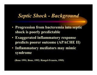 Septic Shock - Background
• Progression from bacteremia into septic
shock is poorly predictable
• Exaggerated inflammatory response
predicts poorer outcome (APACHE II)
• Inflammatory mediators may mimic
syndrome
(Bone 1991; Bone, 1992; Rangel-Frausto, 1995)
 