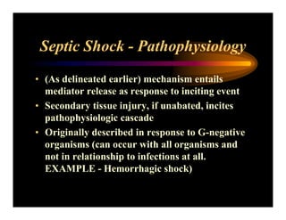 Septic Shock - Pathophysiology
• (As delineated earlier) mechanism entails
mediator release as response to inciting event
• Secondary tissue injury, if unabated, incites
pathophysiologic cascade
• Originally described in response to G-negative
organisms (can occur with all organisms and
not in relationship to infections at all.
EXAMPLE - Hemorrhagic shock)
 