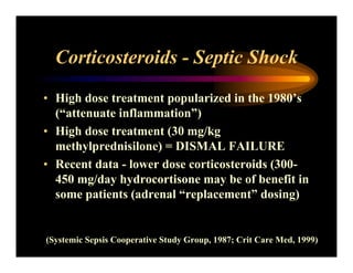 Corticosteroids - Septic Shock
• High dose treatment popularized in the 1980’s
(“attenuate inflammation”)
• High dose treatment (30 mg/kg
methylprednisilone) = DISMAL FAILURE
• Recent data - lower dose corticosteroids (300-
450 mg/day hydrocortisone may be of benefit in
some patients (adrenal “replacement” dosing)
(Systemic Sepsis Cooperative Study Group, 1987; Crit Care Med, 1999)
 