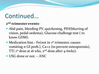 Continued…
2nd trimester events-
 Abd pain, bleeding PV, quickening, PIH(blurring of
vision, pedal oedema), Glucose challenge test ( to
know GDM).
 Medication hist.- Fe(not in 1st trimester, causes
vomiting n GI prob.), Ca+2 (to prevent osteoporosis),
TT( 1st dose at 16 wks, 2nd dose after 4-6wks).
 USG done or not. – ANC
 