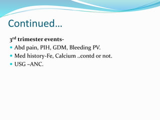Continued…
3rd trimester events-
 Abd pain, PIH, GDM, Bleeding PV.
 Med history-Fe, Calcium ..contd or not.
 USG –ANC.
 