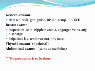 General examn-
 Ht n wt, built, gait, pulse, BP, RR, temp., PICKLE
Breast examn-
 Inspection- skin, nipple n areola, engorged veins, any
discharge
 Palpation-lax, tender or not, any mass
Thyroid examn- (optional)
Abdominal examn- ( same as medicine)
***No percussion is to be done.
 