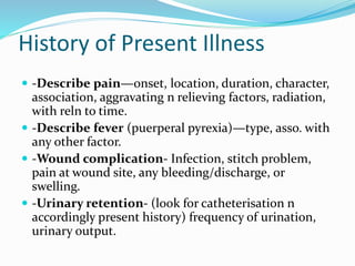 History of Present Illness
 -Describe pain—onset, location, duration, character,
association, aggravating n relieving factors, radiation,
with reln to time.
 -Describe fever (puerperal pyrexia)—type, asso. with
any other factor.
 -Wound complication- Infection, stitch problem,
pain at wound site, any bleeding/discharge, or
swelling.
 -Urinary retention- (look for catheterisation n
accordingly present history) frequency of urination,
urinary output.
 