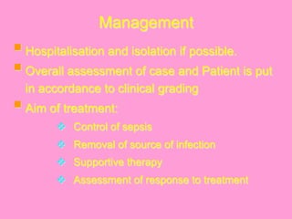 Management
§ Hospitalisation and isolation if possible.
§ Overall assessment of case and Patient is put
in accordance to clinical grading
§ Aim of treatment:
v  Control of sepsis
v  Removal of source of infection
v  Supportive therapy
v  Assessment of response to treatment
 