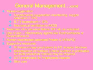 General Management…contd
4.  Tissue oxygenation
v  Supplemental oxygenation maintaining oxygen
saturation > 70%
v  B.T if haematocrit < 30%
v  Mechanical ventilation in ARDS
5.  Treatment of acute renal failure, DIC etc as indicated.
6.  Use of anti – inflammatory agents like Hydrocortisone or
Dexamethasone.
7.  Human recombinant activated Protein C (HRAPC)
8.  Supportive measures:
v  GI haemorrhage prophylaxis by H2 receptor blockers
v  Maintainance of nutrition: Enteral nutrition is preferable
but total parenteral nutrition may be required.
v  DVT prophylaxis by Prophylactic heparin
v  Skin care
 