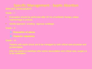 Speciﬁc	
  Management	
  -­‐	
  Sep@c	
  Abor@on	
  	
  
SPECIFIC MANAGEMENT :
Grade – I :
§  Evacuation should be performed after 24 hrs of antibiotic therapy unless
haemorrhage is profuse.
§  Gentle approach avoiding vigorous curettage.
Grade – II :
1.  Evacuation of uterus.
2.  Posterior colpotomy.
Grade – III :
Patients with septic shock are to be managed by both critical care physician and
gynaecolgists.
After the patient is stabilised after active resuscitation and critical care, surgery is
to be undertaken.
 