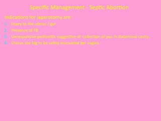 Speciﬁc	
  Management	
  -­‐	
  Sep@c	
  Abor@on	
  	
  
Indica@ons	
  for	
  laparotomy	
  are	
  :	
  
1.  	
  Injury	
  to	
  the	
  uterus	
  /	
  gut	
  
2.  	
  Presence	
  of	
  FB	
  
3.  	
  Unresponsive	
  peritoni@s	
  sugges@ve	
  of	
  	
  collec@on	
  of	
  pus	
  in	
  abdominal	
  cavity.	
  
4.  	
  Uterus	
  too	
  big	
  to	
  be	
  safely	
  evacuated	
  per	
  vagina.	
  
	
  	
  	
  	
  	
  	
  	
  
 