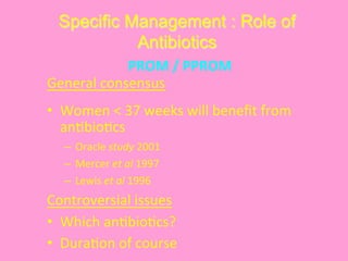 Specific Management : Role of
Antibiotics
General	
  consensus	
  
•  Women	
  <	
  37	
  weeks	
  will	
  beneﬁt	
  from	
  
an@bio@cs	
  
–  Oracle	
  study	
  2001 	
  	
  
–  Mercer	
  et	
  al	
  1997 	
  	
  
–  Lewis	
  et	
  al	
  1996	
   	
  	
  
Controversial	
  issues	
  
•  Which	
  an@bio@cs?	
  
•  Dura@on	
  of	
  course	
  
PROM	
  /	
  PPROM	
  
 