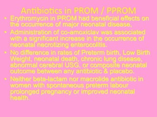 An@bio@cs	
  in	
  PROM	
  /	
  PPROM	
  
•  Erythromycin in PROM had beneficial effects on
the occurrence of major neonatal disease,
•  Administration of co-amoxiclav was associated
with a significant increase in the occurrence of
neonatal necrotizing enterocolitis.
•  No difference in rates of Preterm birth, Low Birth
Weight, neonatal death, chronic lung disease,
abnormal cerebral USG, or composite neonatal
outcome between any antibiotic & placebo.
•  Neither beta-lactam nor macrolide antibiotic in
women with spontaneous preterm labour
prolonged pregnancy or improved neonatal
health.
 