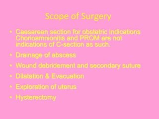 Scope	
  of	
  Surgery	
  
•  Caesarean section for obstetric indications
Chorioamnionitis and PROM are not
indications of C-section as such.
•  Drainage of abscess
•  Wound debridement and secondary suture
•  Dilatation & Evacuation
•  Exploration of uterus
•  Hysterectomy
 