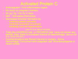 Activated Protein C
•  Anticoagulant / Anti-inflammatory agent
•  No study on pregnant mothers.
•  24 µg / kg / min for 4 days.
•  M/A : Stimulates fibrinolysis.
•  Decreases thrombin formation by
–  Inhibiting platelet activation
–  Inhibiting neutrophil recruitment
–  Inhibiting mast cell degranulation
Liaw PC et al. Blood 104:2003.
•  Trials like ADDRESS trial or PROWESS trial have not shown any
benefit. Also, there is increased chance of haemorrhage. (Bernard GR
et al. NEJM 344:2001.)
•  Contraindications are Recent trauma or surgery, Active
hemorrhage, Concurrent anti-coagulant use, thrombocytopenia or
recent stroke
 
