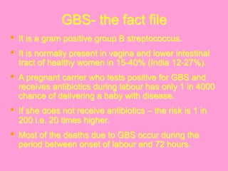 GBS- the fact file
§  It is a gram positive group B streptococcus.
§  It is normally present in vagina and lower intestinal
tract of healthy women in 15-40% (India 12-27%).
§  A pregnant carrier who tests positive for GBS and
receives antibiotics during labour has only 1 in 4000
chance of delivering a baby with disease.
§  If she does not receive antibiotics – the risk is 1 in
200 i.e. 20 times higher.
§  Most of the deaths due to GBS occur during the
period between onset of labour and 72 hours.
 