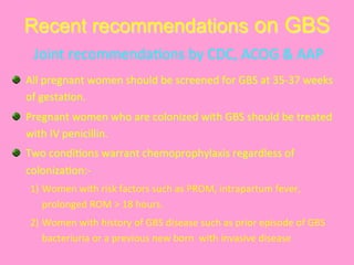 Recent recommendations on GBS
  All	
  pregnant	
  women	
  should	
  be	
  screened	
  for	
  GBS	
  at	
  35-­‐37	
  weeks	
  
of	
  gesta@on.	
  	
  
  Pregnant	
  women	
  who	
  are	
  colonized	
  with	
  GBS	
  should	
  be	
  treated	
  
with	
  IV	
  penicillin.	
  
  Two	
  condi@ons	
  warrant	
  chemoprophylaxis	
  regardless	
  of	
  
coloniza@on:-­‐	
  
1) Women	
  with	
  risk	
  factors	
  such	
  as	
  PROM,	
  intrapartum	
  fever,	
  
prolonged	
  ROM	
  >	
  18	
  hours.	
  	
  
2) Women	
  with	
  history	
  of	
  GBS	
  disease	
  such	
  as	
  prior	
  episode	
  of	
  GBS	
  
bacteriuria	
  or	
  a	
  previous	
  new	
  born	
  	
  with	
  invasive	
  disease	
  	
  	
  	
  	
  	
  	
  	
  	
  
Joint	
  recommenda@ons	
  by	
  CDC,	
  ACOG	
  &	
  AAP	
  
 