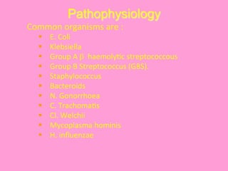 Pathophysiology
	
  Common	
  organisms	
  are	
  :	
  
§  E.	
  Coli	
  
§  Klebsiella	
  
§  Group	
  A	
  β	
  	
  haemoly@c	
  streptococcous	
  
§  Group	
  B	
  Streptococcus	
  (GBS).	
  
§  Staphylococcus	
  
§  Bacteroids	
  
§  N.	
  Gonorrhoea	
  
§  C.	
  Trachoma@s	
  
§  Cl.	
  Welchii	
  
§  Mycoplasma	
  hominis	
  
§  H.	
  inﬂuenzae	
  
 