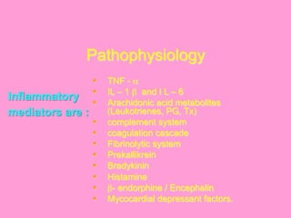 Pathophysiology
§  TNF - α
§  IL – 1 β and I L – 6
§  Arachidonic acid metabolites
(Leukotrienes, PG, Tx)
§  complement system
§  coagulation cascade
§  Fibrinolytic system
§  Prekallikrein
§  Bradykinin
§  Histamine
§  β- endorphine / Encephalin
§  Mycocardial depressant factors.
Inflammatory
mediators are :
	
  
 