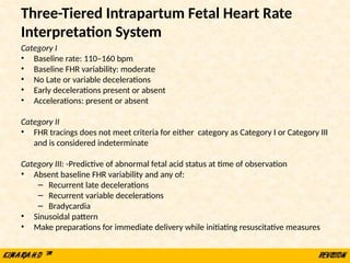 Three-Tiered Intrapartum Fetal Heart Rate
Interpretation System
Category I
• Baseline rate: 110–160 bpm
• Baseline FHR variability: moderate
• No Late or variable decelerations
• Early decelerations present or absent
• Accelerations: present or absent
Category II
• FHR tracings does not meet criteria for either category as Category I or Category III
and is considered indeterminate
Category III: -Predictive of abnormal fetal acid status at time of observation
• Absent baseline FHR variability and any of:
– Recurrent late decelerations
– Recurrent variable decelerations
– Bradycardia
• Sinusoidal pattern
• Make preparations for immediate delivery while initiating resuscitative measures
 