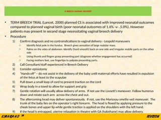 4) BREECH VAGINAL DELIVERY
• TERM BREECH TRIAL (Lancet, 2000) planned CS is associated with improved neonatal outcomes
compared to planned vaginal birth (poor neonatal outcomes of 1.6% -v- .5.0%). However
patients may present in second stage necessitating vaginal breech delivery
• Procedure
1) Confirm diagnosis and no contraindications to vaginal delivery - Leopold maneuvers
o Identify fetal pole in the fundus. Breech gives sensation of large nodular mass.
o Palms on the sides of abdomen. Identify (hard smooth) back on one side and irregular mobile parts on the other
side
o Using thumb and fingers grasp presenting part (diagnose whether engagement has occurred)
o Facing mothers feet, use fingertips to palpate presenting parts.
2) Call Consultant/staff experienced in Breech Delivery
3) Consider episiotomy
4) “Hands off” – do not assist in the delivery of the baby until maternal efforts have resulted in expulsion
of the fetus at least to the scapulae
5) Pull down a small loop of cord to prevent traction on the cord
6) Wrap body in a towel to allow for support and grip
7) Gentle rotation will usually allow delivery of arms. If not use the Lovsett’s maneuver. Follow humerus
down and rotate each arm across the chest and out.
8) The aftercoming head may deliver spontaneously. If not, use the Mariceau-smellie-veit maneuver. The
trunk of the baby lies on the operator’s right forearm. The head is flexed by applying pressure to the
cheek bones and upper lip while gentle traction is applied on the shoulders with the left hand.
9) If the head is entrapped, uterine relaxation in theatre with GA (halothane) may allow delivery.
 