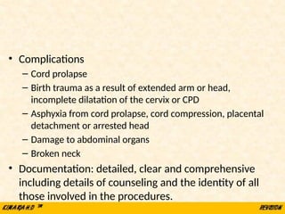• Complications
– Cord prolapse
– Birth trauma as a result of extended arm or head,
incomplete dilatation of the cervix or CPD
– Asphyxia from cord prolapse, cord compression, placental
detachment or arrested head
– Damage to abdominal organs
– Broken neck
• Documentation: detailed, clear and comprehensive
including details of counseling and the identity of all
those involved in the procedures.
 