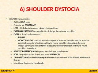 6) SHOULDER DYSTOCIA
• HELPERR (pneumonic):
– Call for HELP-team
– Evaluate for EPISOTOMY
– LEGS – McRoberts Manuver –knee chest position
– EXTERNAL PRESSURE (suprapubic)-to dislodge the anterior shoulder
– ENTER – Rotational manuvers,
• RUBINS
• WOOD’S SCREW: push on posterior aspect of anterior shoulder and on anterior
aspect of posterior shoulder and try to rotate shoulders to oblique, Reverse
Wood’s Screw: push on anterior aspect of posterior shoulder and try to rotate
shoulders to oblique
– REMOVE POSTERIOR ARM - grasp foetal elbow, not shoulder
– ROLL the patient to her hands and knee (GASKIN’S)
– Zavanelli/Gunn-Zavanelli-O'Leary maneuver : Replacement of fetal head, Abdominal
Rescue
– Intentional fracture of the clavicle
 