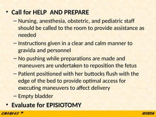 • Call for HELP AND PREPARE
– Nursing, anesthesia, obstetric, and pediatric staff
should be called to the room to provide assistance as
needed
– Instructions given in a clear and calm manner to
gravida and personnel
– No pushing while preparations are made and
maneuvers are undertaken to reposition the fetus
– Patient positioned with her buttocks flush with the
edge of the bed to provide optimal access for
executing maneuvers to affect delivery
– Empty bladder
• Evaluate for EPISIOTOMY
 