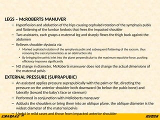 LEGS – McROBERTS MANUVER
– Hyperflexion and abduction of the hips causing cephalad rotation of the symphysis pubis
and flattening of the lumbar lordosis that frees the impacted shoulder
– Two assistants, each grasps a maternal leg and sharply flexes the thigh back against the
abdomen
– Relieves shoulder dystocia via
• Marked cephalad rotation of the symphysis pubis and subsequent flattening of the sacrum, thus
removing the sacral promontory as an obstruction site
• By bringing the pelvic inlet into the plane perpendicular to the maximum expulsive force, pushing
efficiency improves significantly
– NO change in diameter, McRoberts maneuver does not change the actual dimensions of
the maternal pelvis
EXTERNAL PRESSURE (SUPRAPUBIC)
– An assistant applies pressure suprapubically with the palm or fist, directing the
pressure on the anterior shoulder both downward (to below the pubic bone) and
laterally (toward the baby's face or sternum)
– Performed in conjunction with McRoberts maneuver
– Adducts the shoulders or bring them into an oblique plane, the oblique diameter is the
widest diameter of the maternal pelvis
– Useful in mild cases and those from impacted anterior shoulder
 