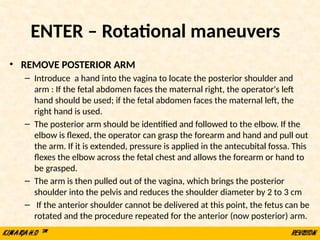 ENTER – Rotational maneuvers
• REMOVE POSTERIOR ARM
– Introduce a hand into the vagina to locate the posterior shoulder and
arm : If the fetal abdomen faces the maternal right, the operator's left
hand should be used; if the fetal abdomen faces the maternal left, the
right hand is used.
– The posterior arm should be identified and followed to the elbow. If the
elbow is flexed, the operator can grasp the forearm and hand and pull out
the arm. If it is extended, pressure is applied in the antecubital fossa. This
flexes the elbow across the fetal chest and allows the forearm or hand to
be grasped.
– The arm is then pulled out of the vagina, which brings the posterior
shoulder into the pelvis and reduces the shoulder diameter by 2 to 3 cm
– If the anterior shoulder cannot be delivered at this point, the fetus can be
rotated and the procedure repeated for the anterior (now posterior) arm.
 