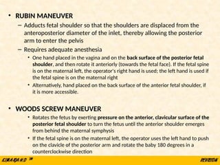 • RUBIN MANEUVER
– Adducts fetal shoulder so that the shoulders are displaced from the
anteroposterior diameter of the inlet, thereby allowing the posterior
arm to enter the pelvis
– Requires adequate anesthesia
• One hand placed in the vagina and on the back surface of the posterior fetal
shoulder, and then rotate it anteriorly (towards the fetal face). If the fetal spine
is on the maternal left, the operator's right hand is used; the left hand is used if
the fetal spine is on the maternal right
• Alternatively, hand placed on the back surface of the anterior fetal shoulder, if
it is more accessible.
• WOODS SCREW MANEUVER
• Rotates the fetus by exerting pressure on the anterior, clavicular surface of the
posterior fetal shoulder to turn the fetus until the anterior shoulder emerges
from behind the maternal symphysis
• If the fetal spine is on the maternal left, the operator uses the left hand to push
on the clavicle of the posterior arm and rotate the baby 180 degrees in a
counterclockwise direction
 
