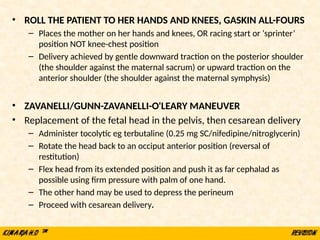 • ROLL THE PATIENT TO HER HANDS AND KNEES, GASKIN ALL-FOURS
– Places the mother on her hands and knees, OR racing start or ‘sprinter’
position NOT knee-chest position
– Delivery achieved by gentle downward traction on the posterior shoulder
(the shoulder against the maternal sacrum) or upward traction on the
anterior shoulder (the shoulder against the maternal symphysis)
• ZAVANELLI/GUNN-ZAVANELLI-O'LEARY MANEUVER
• Replacement of the fetal head in the pelvis, then cesarean delivery
– Administer tocolytic eg terbutaline (0.25 mg SC/nifedipine/nitroglycerin)
– Rotate the head back to an occiput anterior position (reversal of
restitution)
– Flex head from its extended position and push it as far cephalad as
possible using firm pressure with palm of one hand.
– The other hand may be used to depress the perineum
– Proceed with cesarean delivery.
 