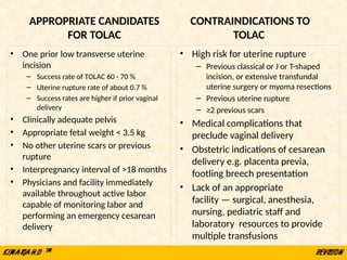 APPROPRIATE CANDIDATES
FOR TOLAC
• One prior low transverse uterine
incision
– Success rate of TOLAC 60 - 70 %
– Uterine rupture rate of about 0.7 %
– Success rates are higher if prior vaginal
delivery
• Clinically adequate pelvis
• Appropriate fetal weight < 3.5 kg
• No other uterine scars or previous
rupture
• Interpregnancy interval of >18 months
• Physicians and facility immediately
available throughout active labor
capable of monitoring labor and
performing an emergency cesarean
delivery
CONTRAINDICATIONS TO
TOLAC
• High risk for uterine rupture
– Previous classical or J or T-shaped
incision, or extensive transfundal
uterine surgery or myoma resections
– Previous uterine rupture
– ≥2 previous scars
• Medical complications that
preclude vaginal delivery
• Obstetric indications of cesarean
delivery e.g. placenta previa,
footling breech presentation
• Lack of an appropriate
facility — surgical, anesthesia,
nursing, pediatric staff and
laboratory resources to provide
multiple transfusions
 
