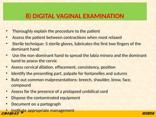 8) DIGITAL VAGINAL EXAMINATION
• Thoroughly explain the procedure to the patient
• Assess the patient between contractions when most relaxed
• Sterile technique: 5 sterile gloves, lubricates the first two fingers of the
dominant hand
• Use the non dominant hand to spread the labia minora and the dominant
‐
hand to assess the cervix
• Assess cervical dilation, effacement, consistency, position
• Identify the presenting part, palpate for fontanelles and sutures
• Rule out common malpresentations: breech, shoulder, brow, face,
compound
• Assess for the presence of a prolapsed umbilical cord
• Dispose the contaminated equipment
• Document on a partograph
• Institute appropriate management
 