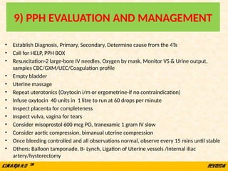 9) PPH EVALUATION AND MANAGEMENT
• Establish Diagnosis, Primary, Secondary, Determine cause from the 4Ts
• Call for HELP, PPH BOX
• Resuscitation-2 large-bore IV needles, Oxygen by mask, Monitor VS & Urine output,
samples CBC/GXM/UEC/Coagulation profile
• Empty bladder
• Uterine massage
• Repeat uterotonics (Oxytocin i/m or ergometrine-if no contraindication)
• Infuse oxytocin 40 units in 1 litre to run at 60 drops per minute
• Inspect placenta for completeness
• Inspect vulva, vagina for tears
• Consider misoprostol 600 mcg PO, tranexamic 1 gram IV slow
• Consider aortic compression, bimanual uterine compression
• Once bleeding controlled and all observations normal, observe every 15 mins until stable
• Others: Balloon tamponade, B- Lynch, Ligation of Uterine vessels /Internal iliac
artery/hysterectomy
 