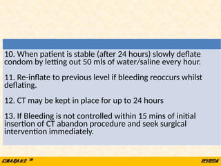 10. When patient is stable (after 24 hours) slowly deflate
condom by letting out 50 mls of water/saline every hour.
11. Re-inflate to previous level if bleeding reoccurs whilst
deflating.
12. CT may be kept in place for up to 24 hours
13. If Bleeding is not controlled within 15 mins of initial
insertion of CT abandon procedure and seek surgical
intervention immediately.
 