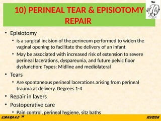 10) PERINEAL TEAR & EPISIOTOMY
REPAIR
• Episiotomy
• is a surgical incision of the perineum performed to widen the
vaginal opening to facilitate the delivery of an infant
• May be associated with increased risk of extension to severe
perineal lacerations, dyspareunia, and future pelvic floor
dysfunction: Types: Midline and mediolateral
• Tears
• Are spontaneous perineal lacerations arising from perineal
trauma at delivery. Degrees 1-4
• Repair in layers
• Postoperative care
• Pain control, perineal hygiene, sitz baths
 