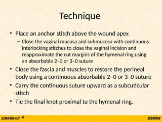Technique
• Place an anchor stitch above the wound apex
– Close the vaginal mucosa and submucosa with continuous
interlocking stitches to close the vaginal incision and
reapproximate the cut margins of the hymenal ring using
an absorbable 2–0 or 3–0 suture
• Close the fascia and muscles to restore the perineal
body using a continuous absorbable 2–0 or 3–0 suture
• Carry the continuous suture upward as a subcuticular
stitch
• Tie the final knot proximal to the hymenal ring.
 
