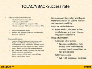• Antepartum predictors of success
– Indication for prior cesarean delivery
– Fetal malpresentation (75%)
– Non-reassuring fetal heart rate pattern (60%)
– Failure to progress or CPD if non-recurrent cause (54%)
– History of prior vaginal delivery
– Before or after previous CS (OR prior vaginal delivery
3.90; prior VBAC 4.76)
• Demographic factors
– Hispanic, African American, and Asian women more
likely to pursue TOLAC, but are less likely to have a
successful VBAC versus non-Hispanic and white women
– Increasing maternal age, single marital status, and less
than 12 years of education have reduced likelihood
– Age >35 less likely to have a successful VBAC and more
likely to experience complications
– Success increases with increasing maternal height
– Success lower in obese women
• Interpregnancy interval of less than six
months risk factor for uterine rupture
and maternal morbidity
• Maternal medical disease
– Hypertension, diabetes, asthma,
renal disease, and heart disease
may reduce likelihood
• Intrapartum factors
– Admission labor status:
• Spontaneous labor or high
bishop score more likely to
succeed than induced labor or
low Bishop score
– Fetal macrosomia
• Wt. > 3.5 kg reduces likelihood
TOLAC/VBAC -Success rate
 