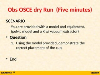 Obs OSCE dry Run (Five minutes)
SCENARIO
You are provided with a model and equipment.
(pelvic model and a Kiwi vacuum extractor)
• Question
1. Using the model provided, demonstrate the
correct placement of the cup
• End
 
