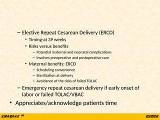 – Elective Repeat Cesarean Delivery (ERCD)
• Timing-at 39 weeks
• Risks versus benefits
– Potential maternal and neonatal complications
– Involves preoperative and postoperative care
• Maternal benefits: ERCD
– Scheduling convenience
– Sterilization at delivery
– Avoidance of the risks of failed TOLAC
– Emergency repeat cesarean delivery if early onset of
labor or failed TOLAC/VBAC
• Appreciates/acknowledge patients time
 