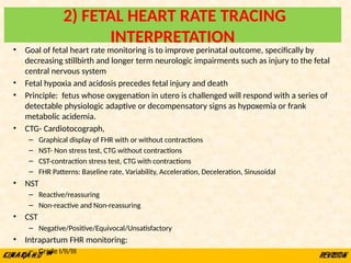 2) FETAL HEART RATE TRACING
INTERPRETATION
• Goal of fetal heart rate monitoring is to improve perinatal outcome, specifically by
decreasing stillbirth and longer term neurologic impairments such as injury to the fetal
central nervous system
• Fetal hypoxia and acidosis precedes fetal injury and death
• Principle: fetus whose oxygenation in utero is challenged will respond with a series of
detectable physiologic adaptive or decompensatory signs as hypoxemia or frank
metabolic acidemia.
• CTG- Cardiotocograph,
– Graphical display of FHR with or without contractions
– NST- Non stress test, CTG without contractions
– CST-contraction stress test, CTG with contractions
– FHR Patterns: Baseline rate, Variability, Acceleration, Deceleration, Sinusoidal
• NST
– Reactive/reassuring
– Non-reactive and Non-reassuring
• CST
– Negative/Positive/Equivocal/Unsatisfactory
• Intrapartum FHR monitoring:
– Grade I/II/III
 
