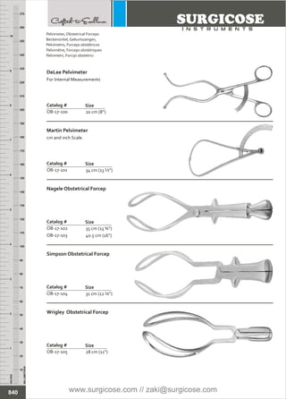 20 cm (8”)
Catalog #
OB-17-100
Size
DeLee Pelvimeter
For Internal Measurements
34 cm (13 ½”)
Catalog #
OB-17-101
Size
Martin Pelvimeter
cm and inch Scale
31 cm (12 ¼”)
Catalog #
OB-17-104
Size
Simpson Obstetrical Forcep
28 cm (11”)
Catalog #
OB-17-105
Size
Wrigley Obstetrical Forcep
35 cm (13 ¾”)
40.5 cm (16”)
Catalog #
OB-17-102
OB-17-103
Size
Nagele Obstetrical Forcep
INCHES
1
2
3
4
5
6
7
8
9
10
250
240
230
220
210
200
190
180
170
160
150
140
130
120
110
100
90
80
70
60
50
40
30
20
10
MILLIMETERS
260
270
840
Pelvimeter,
Beckenzirkel, Geburtszangen,
Pelvímetro,
Pelvimètre,
Pelvimetri,
Obstetrical Forceps
Forceps obstétricos
Forceps obstétriques
Forcipi obstetrici
www.surgicose.com // zaki@surgicose.com
 